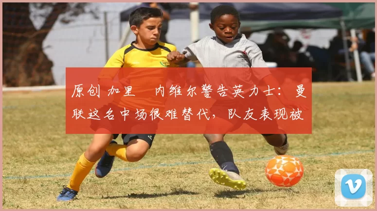 原创 加里・内维尔警告英力士：曼联这名中场很难替代，队友表现被赞 “离谱”