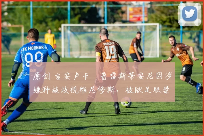 原创 吉安卢卡・普雷斯蒂安尼因涉嫌种族歧视维尼修斯，被欧足联禁赛