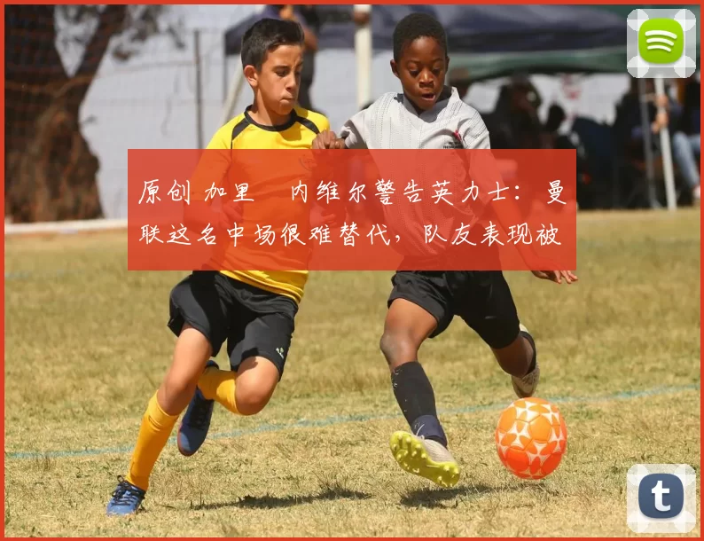 原创 加里・内维尔警告英力士：曼联这名中场很难替代，队友表现被赞 “离谱”