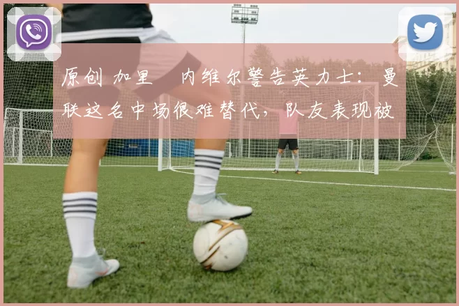 原创 加里・内维尔警告英力士：曼联这名中场很难替代，队友表现被赞 “离谱”