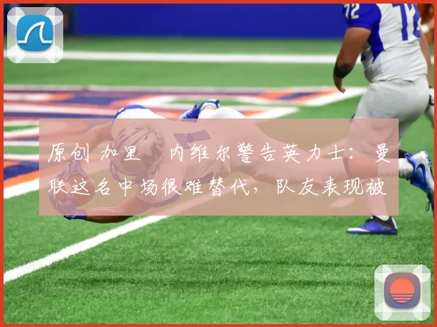 原创 加里・内维尔警告英力士：曼联这名中场很难替代，队友表现被赞 “离谱”