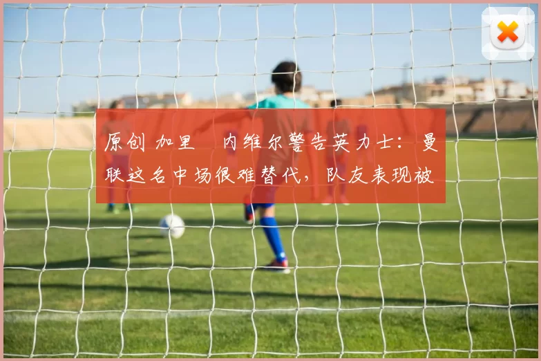 原创 加里・内维尔警告英力士：曼联这名中场很难替代，队友表现被赞 “离谱”