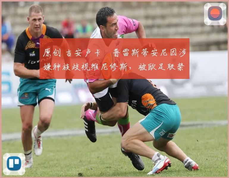 原创 吉安卢卡・普雷斯蒂安尼因涉嫌种族歧视维尼修斯，被欧足联禁赛