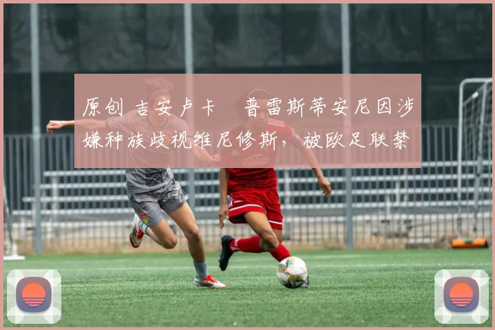 原创 吉安卢卡・普雷斯蒂安尼因涉嫌种族歧视维尼修斯，被欧足联禁赛