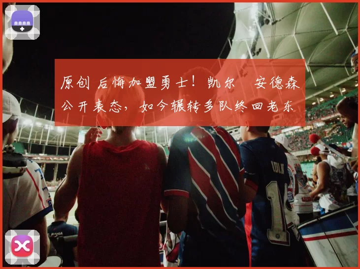 原创 后悔加盟勇士！凯尔・安德森公开表态，如今辗转多队终回老东家