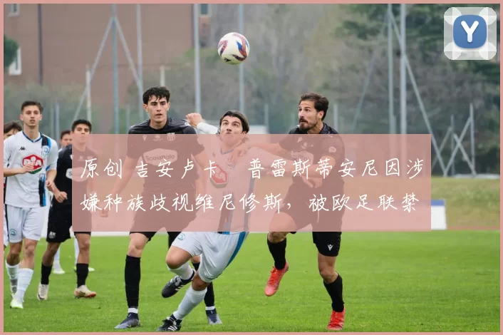 原创 吉安卢卡・普雷斯蒂安尼因涉嫌种族歧视维尼修斯，被欧足联禁赛