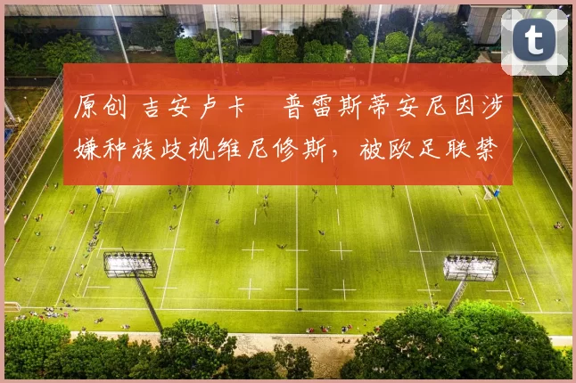 原创 吉安卢卡・普雷斯蒂安尼因涉嫌种族歧视维尼修斯，被欧足联禁赛