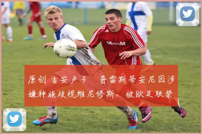 原创 吉安卢卡・普雷斯蒂安尼因涉嫌种族歧视维尼修斯，被欧足联禁赛