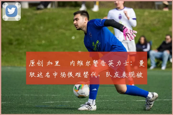 原创 加里・内维尔警告英力士：曼联这名中场很难替代，队友表现被赞 “离谱”