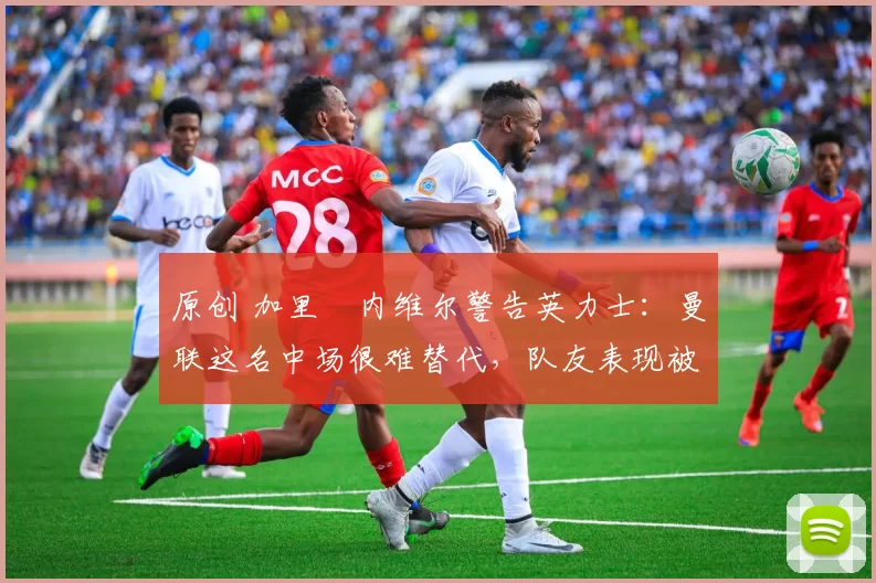 原创 加里・内维尔警告英力士：曼联这名中场很难替代，队友表现被赞 “离谱”