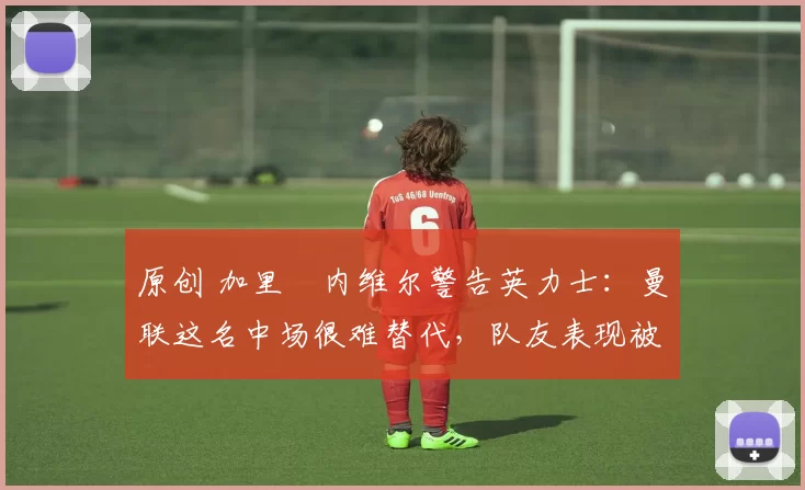 原创 加里・内维尔警告英力士：曼联这名中场很难替代，队友表现被赞 “离谱”