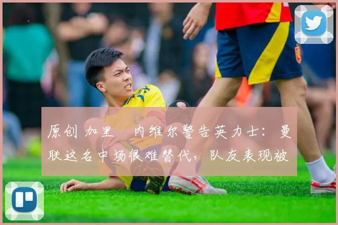 原创 加里・内维尔警告英力士:曼联这名中场很难替代,队友表现被赞 “离谱”