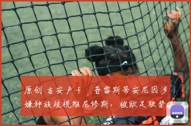 原创 吉安卢卡・普雷斯蒂安尼因涉嫌种族歧视维尼修斯，被欧足联禁赛