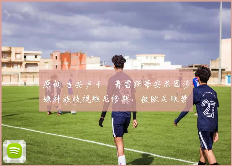 原创 吉安卢卡・普雷斯蒂安尼因涉嫌种族歧视维尼修斯，被欧足联禁赛