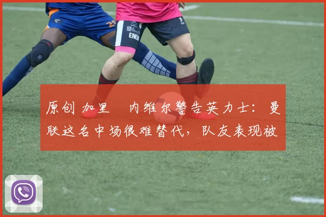 原创 加里・内维尔警告英力士:曼联这名中场很难替代,队友表现被赞 “离谱”