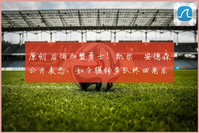 原创 后悔加盟勇士！凯尔・安德森公开表态，如今辗转多队终回老东家