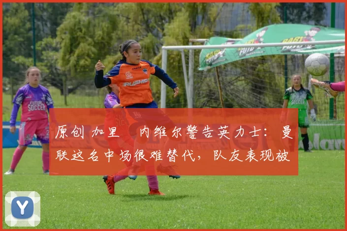 原创 加里・内维尔警告英力士：曼联这名中场很难替代，队友表现被赞 “离谱”