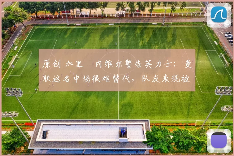 原创 加里・内维尔警告英力士：曼联这名中场很难替代，队友表现被赞 “离谱”