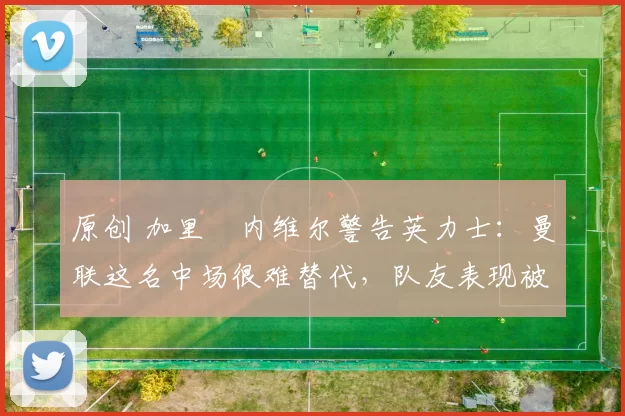 原创 加里・内维尔警告英力士：曼联这名中场很难替代，队友表现被赞 “离谱”