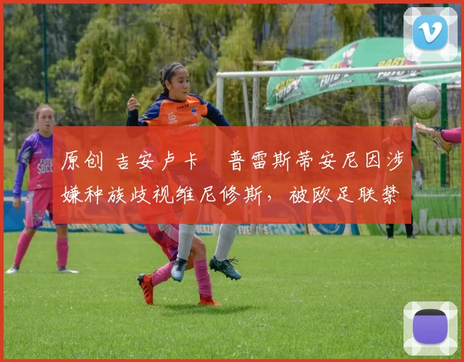 原创 吉安卢卡・普雷斯蒂安尼因涉嫌种族歧视维尼修斯，被欧足联禁赛