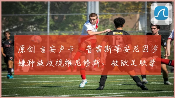 原创 吉安卢卡・普雷斯蒂安尼因涉嫌种族歧视维尼修斯，被欧足联禁赛