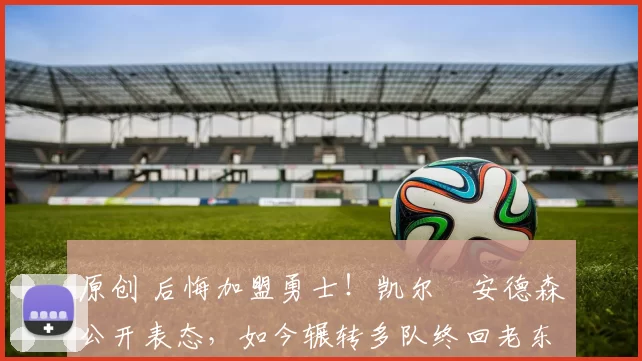 原创 后悔加盟勇士！凯尔・安德森公开表态，如今辗转多队终回老东家