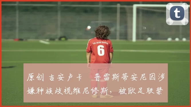 原创 吉安卢卡・普雷斯蒂安尼因涉嫌种族歧视维尼修斯,被欧足联禁赛