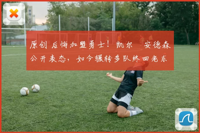 原创 后悔加盟勇士！凯尔・安德森公开表态，如今辗转多队终回老东家