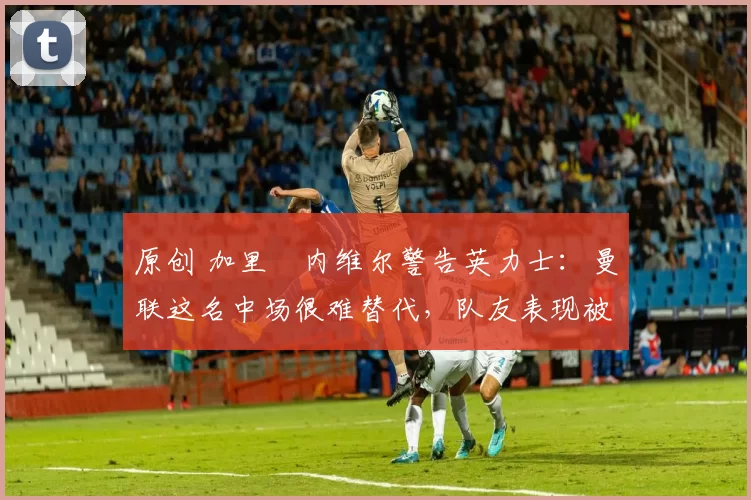 原创 加里・内维尔警告英力士：曼联这名中场很难替代，队友表现被赞 “离谱”