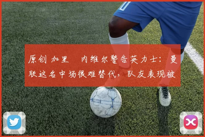 原创 加里・内维尔警告英力士：曼联这名中场很难替代，队友表现被赞 “离谱”