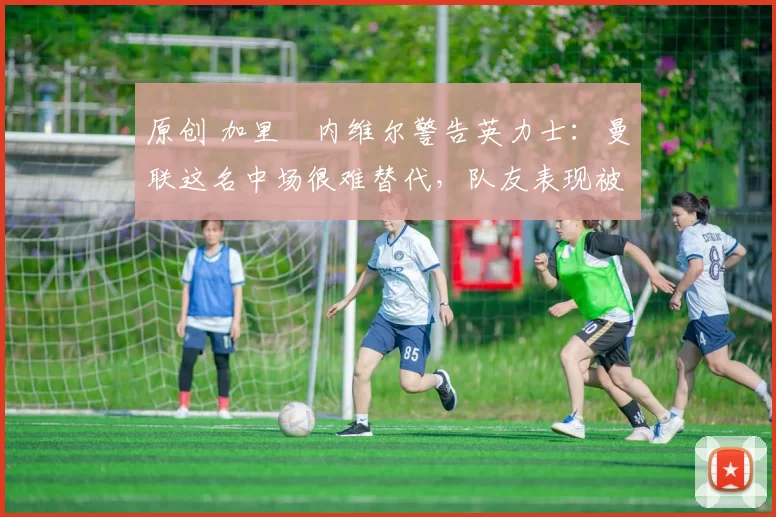 原创 加里・内维尔警告英力士：曼联这名中场很难替代，队友表现被赞 “离谱”