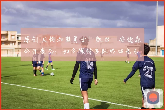 原创 后悔加盟勇士！凯尔・安德森公开表态，如今辗转多队终回老东家