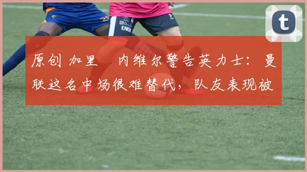 原创 加里・内维尔警告英力士：曼联这名中场很难替代，队友表现被赞 “离谱”