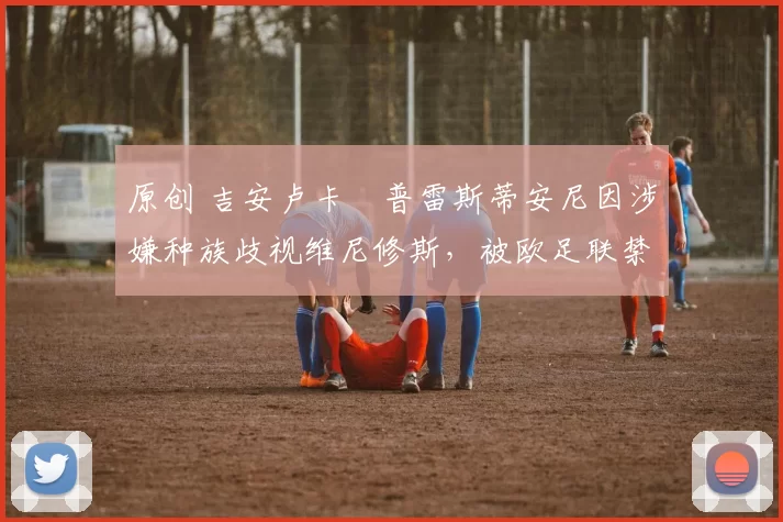 原创 吉安卢卡・普雷斯蒂安尼因涉嫌种族歧视维尼修斯,被欧足联禁赛