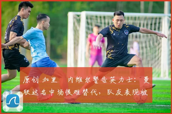 原创 加里・内维尔警告英力士：曼联这名中场很难替代，队友表现被赞 “离谱”