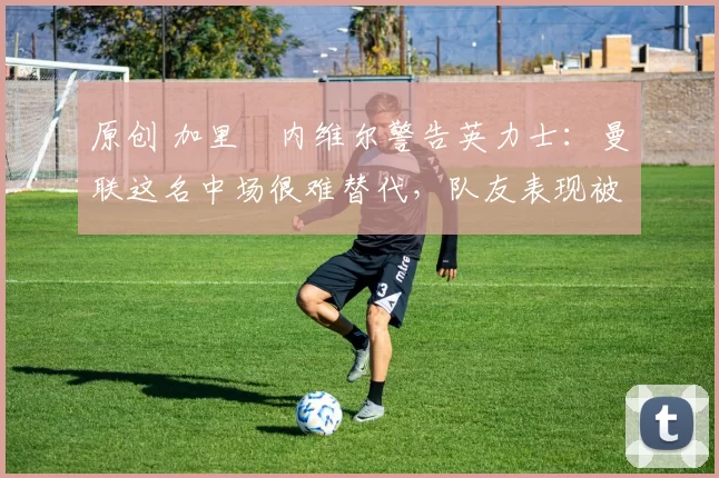 原创 加里・内维尔警告英力士：曼联这名中场很难替代，队友表现被赞 “离谱”