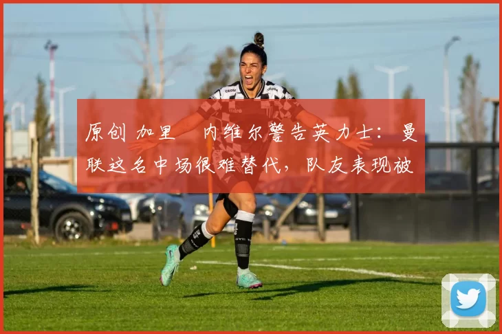 原创 加里・内维尔警告英力士：曼联这名中场很难替代，队友表现被赞 “离谱”