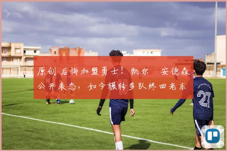 原创 后悔加盟勇士！凯尔・安德森公开表态，如今辗转多队终回老东家