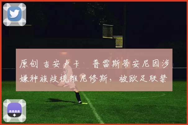 原创 吉安卢卡・普雷斯蒂安尼因涉嫌种族歧视维尼修斯，被欧足联禁赛