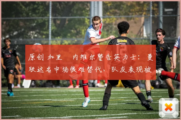 原创 加里・内维尔警告英力士：曼联这名中场很难替代，队友表现被赞 “离谱”