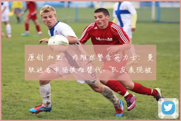 原创 加里・内维尔警告英力士：曼联这名中场很难替代，队友表现被赞 “离谱”