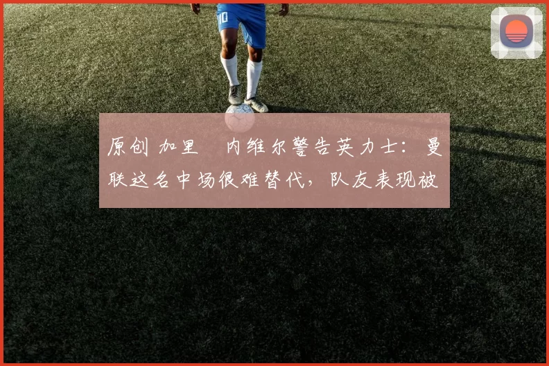 原创 加里・内维尔警告英力士:曼联这名中场很难替代,队友表现被赞 “离谱”