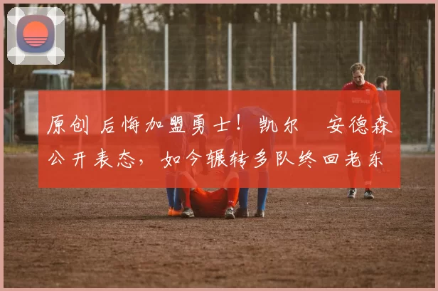 原创 后悔加盟勇士!凯尔・安德森公开表态,如今辗转多队终回老东家