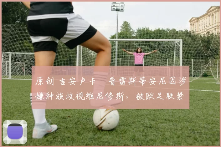 原创 吉安卢卡・普雷斯蒂安尼因涉嫌种族歧视维尼修斯，被欧足联禁赛