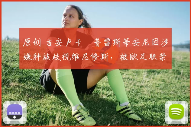原创 吉安卢卡・普雷斯蒂安尼因涉嫌种族歧视维尼修斯,被欧足联禁赛