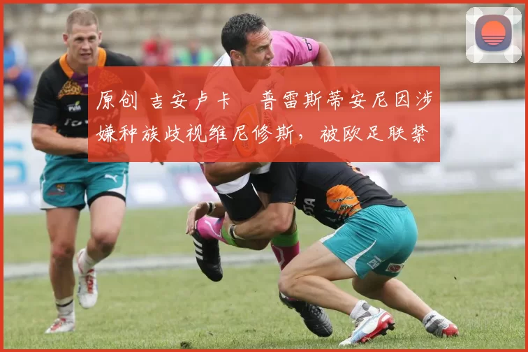 原创 吉安卢卡・普雷斯蒂安尼因涉嫌种族歧视维尼修斯，被欧足联禁赛