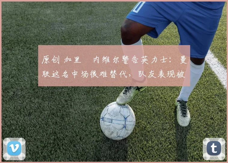 原创 加里・内维尔警告英力士:曼联这名中场很难替代,队友表现被赞 “离谱”