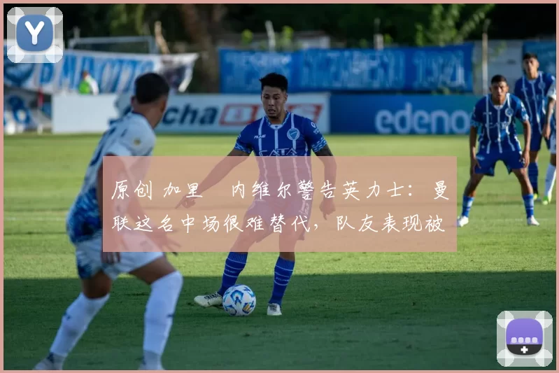 原创 加里・内维尔警告英力士:曼联这名中场很难替代,队友表现被赞 “离谱”