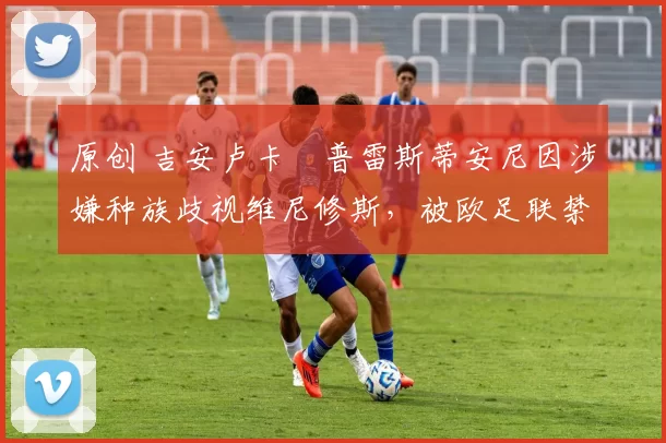 原创 吉安卢卡・普雷斯蒂安尼因涉嫌种族歧视维尼修斯,被欧足联禁赛