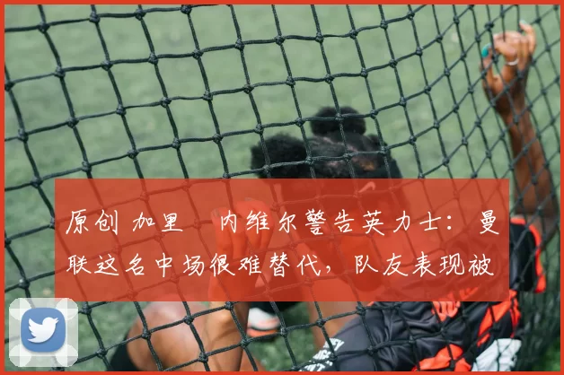 原创 加里・内维尔警告英力士：曼联这名中场很难替代，队友表现被赞 “离谱”